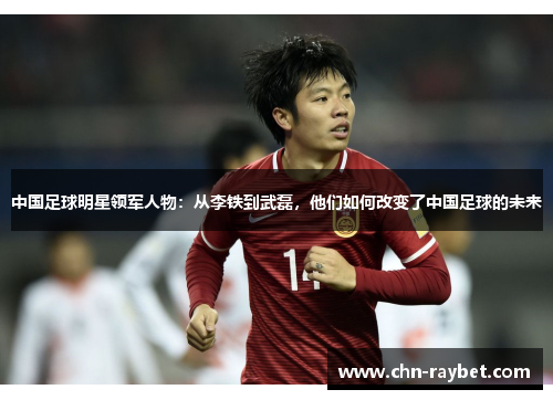 中国足球明星领军人物：从李铁到武磊，他们如何改变了中国足球的未来