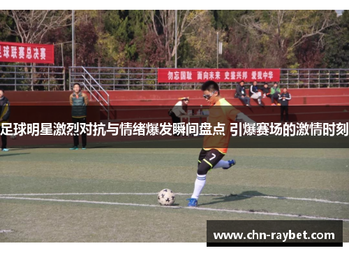足球明星激烈对抗与情绪爆发瞬间盘点 引爆赛场的激情时刻