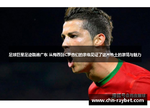 足球巨星足迹踏遍广东 从梅西到C罗他们的亲临见证了这片热土的激情与魅力