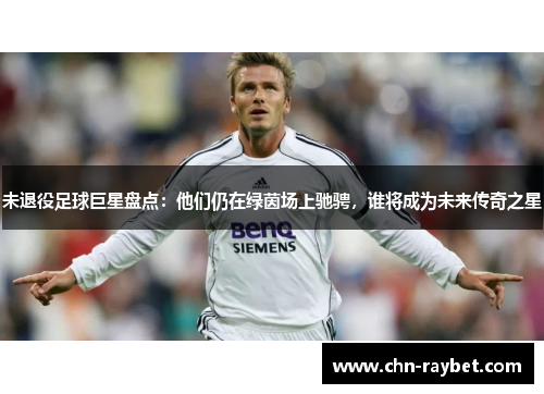未退役足球巨星盘点：他们仍在绿茵场上驰骋，谁将成为未来传奇之星