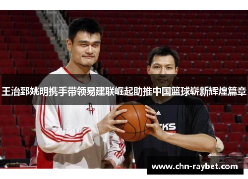 王治郅姚明携手带领易建联崛起助推中国篮球崭新辉煌篇章