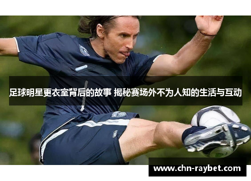 足球明星更衣室背后的故事 揭秘赛场外不为人知的生活与互动
