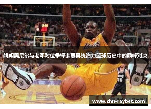 姚明奥尼尔与老邓对位争锋谁更具统治力篮球历史中的巅峰对决