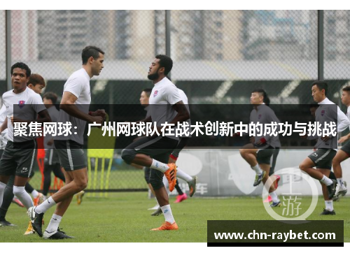 聚焦网球：广州网球队在战术创新中的成功与挑战