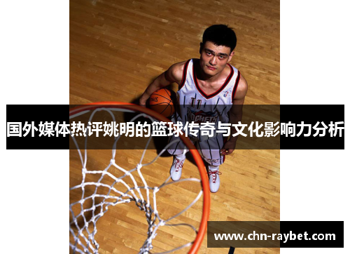 国外媒体热评姚明的篮球传奇与文化影响力分析