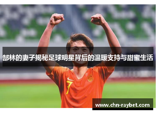 郜林的妻子揭秘足球明星背后的温暖支持与甜蜜生活