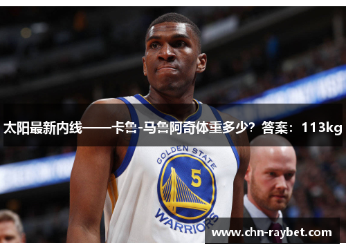 太阳最新内线——卡鲁-马鲁阿奇体重多少？答案：113kg