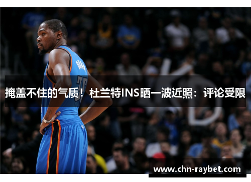 掩盖不住的气质！杜兰特INS晒一波近照：评论受限