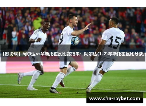 【欧协联】阿尔达vs琴斯托霍瓦比赛结果：阿尔达(1-2)琴斯托霍瓦比分战报